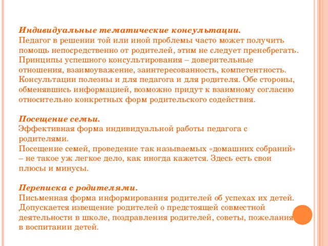 Индивидуальные тематические консультации. Педагог в решении той или иной проблемы часто может получить помощь непосредственно от родителей, этим не следует пренебрегать. Принципы успешного консультирования – доверительные отношения, взаимоуважение, заинтересованность, компетентность. Консультации полезны и для педагога и для родителя. Обе стороны, обменявшись информацией, возможно придут к взаимному согласию относительно конкретных форм родительского содействия.  Посещение семьи. Эффективная форма индивидуальной работы педагога с родителями. Посещение семей, проведение так называемых «домашних собраний» – не такое уж легкое дело, как иногда кажется. Здесь есть свои плюсы и минусы. Переписка с родителями. Письменная форма информирования родителей об успехах их детей. Допускается извещение родителей о предстоящей совместной деятельности в школе, поздравления родителей, советы, пожелания в воспитании детей. 