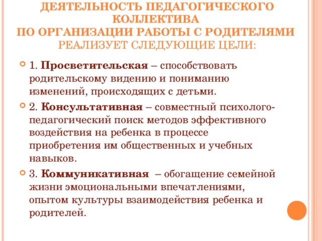 ДЕЯТЕЛЬНОСТЬ ПЕДАГОГИЧЕСКОГО КОЛЛЕКТИВА  ПО ОРГАНИЗАЦИИ РАБОТЫ С РОДИТЕЛЯМИ   РЕАЛИЗУЕТ СЛЕДУЮЩИЕ ЦЕЛИ:   1.  Просветительская – способствовать родительскому видению и пониманию изменений, происходящих с детьми. 2.  Консультативная – совместный психолого-педагогический поиск методов эффективного воздействия на ребенка в процессе приобретения им общественных и учебных навыков. 3.  Коммуникативная – обогащение семейной жизни эмоциональными впечатлениями, опытом культуры взаимодействия ребенка и родителей.   