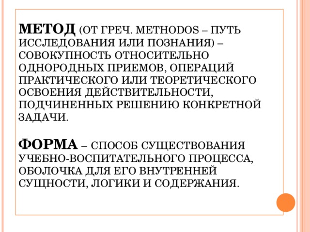 ТЕОРЕТИЧЕСКИЙ АСПЕКТ   МЕТОД  (ОТ ГРЕЧ. METHODOS – ПУТЬ ИССЛЕДОВАНИЯ ИЛИ ПОЗНАНИЯ) – СОВОКУПНОСТЬ ОТНОСИТЕЛЬНО ОДНОРОДНЫХ ПРИЕМОВ, ОПЕРАЦИЙ ПРАКТИЧЕСКОГО ИЛИ ТЕОРЕТИЧЕСКОГО ОСВОЕНИЯ ДЕЙСТВИТЕЛЬНОСТИ, ПОДЧИНЕННЫХ РЕШЕНИЮ КОНКРЕТНОЙ ЗАДАЧИ.   ФОРМА  –  СПОСОБ СУЩЕСТВОВАНИЯ УЧЕБНО-ВОСПИТАТЕЛЬНОГО ПРОЦЕССА, ОБОЛОЧКА ДЛЯ ЕГО ВНУТРЕННЕЙ СУЩНОСТИ, ЛОГИКИ И СОДЕРЖАНИЯ.    
