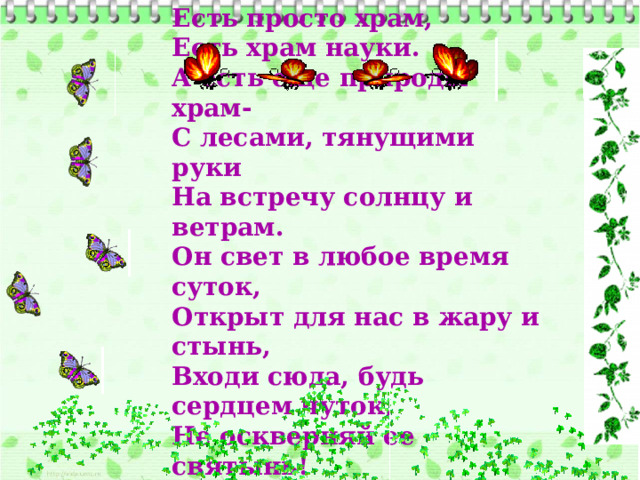 Есть просто храм,  Есть храм науки.  А есть еще природы храм-  С лесами, тянущими руки  На встречу солнцу и ветрам.  Он свет в любое время суток,  Открыт для нас в жару и стынь,  Входи сюда, будь сердцем чуток,  Не оскверняй ее святынь! 