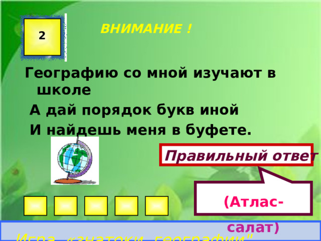 (Атлас-салат)  ВНИМАНИЕ ! 2 Географию со мной изучают в школе  А дай порядок букв иной  И найдешь меня в буфете. Правильный ответ Игра «знатоки географии