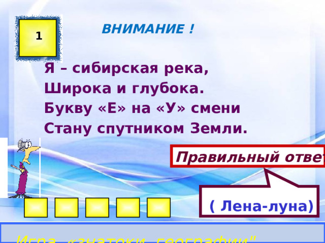  ( Лена-луна)  ВНИМАНИЕ ! 1 Я – сибирская река, Широка и глубока. Букву «Е» на «У» смени Стану спутником Земли. Правильный ответ Игра «знатоки географии