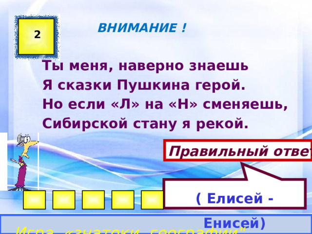 ( Елисей -Енисей)  ВНИМАНИЕ ! 2 Ты меня, наверно знаешь Я сказки Пушкина герой. Но если «Л» на «Н» сменяешь, Сибирской стану я рекой. Правильный ответ Игра «знатоки географии