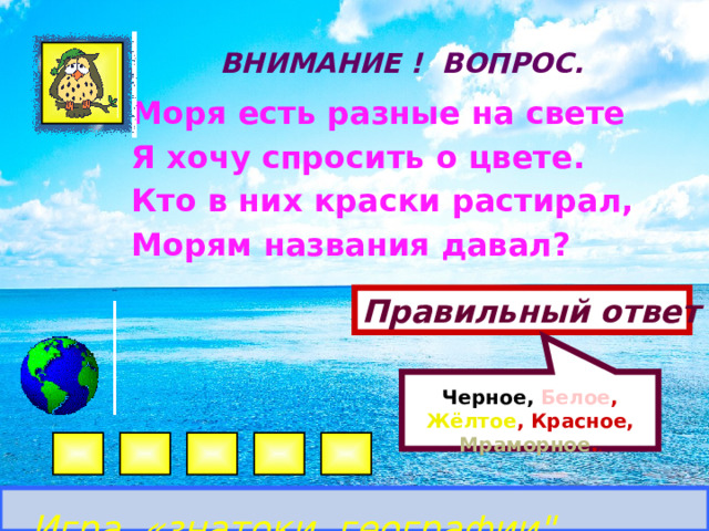  Черное,  Белое , Жёлтое , Красное, Мраморное . . ВНИМАНИЕ ! ВОПРОС.  Моря есть разные на свете Я хочу спросить о цвете. Кто в них краски растирал, Морям названия давал? Правильный ответ Игра «знатоки географии