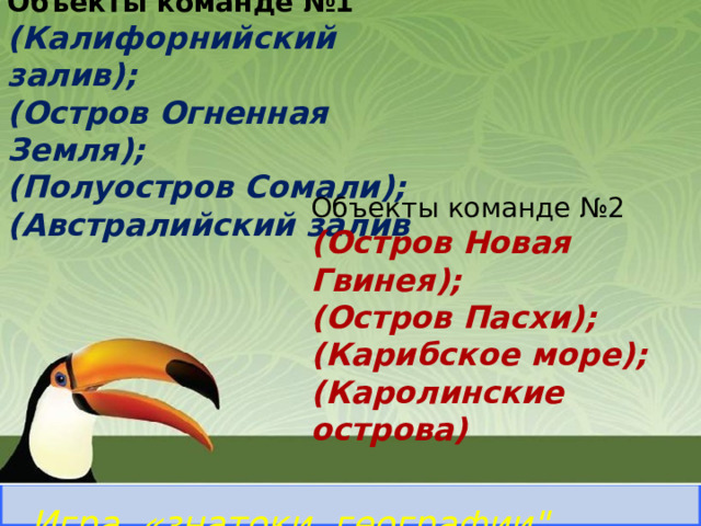Объекты команде №1 (Калифорнийский залив); (Остров Огненная Земля); (Полуостров Сомали); (Австралийский залив Северный Ледовитый океан ВНИМАНИЕ ! 8 Самый северный океан Объекты команде №2 (Остров Новая Гвинея); (Остров Пасхи); (Карибское море); (Каролинские острова)  Правильный ответ Игра «знатоки географии