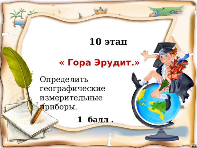  10 этап   « Гора Эрудит.»      Бежать, бежать –  Не добежать,  Лететь, лететь –  Не долететь. Определить географические измерительные приборы. (Горизонт)   1 балл . Игра «знатоки географии