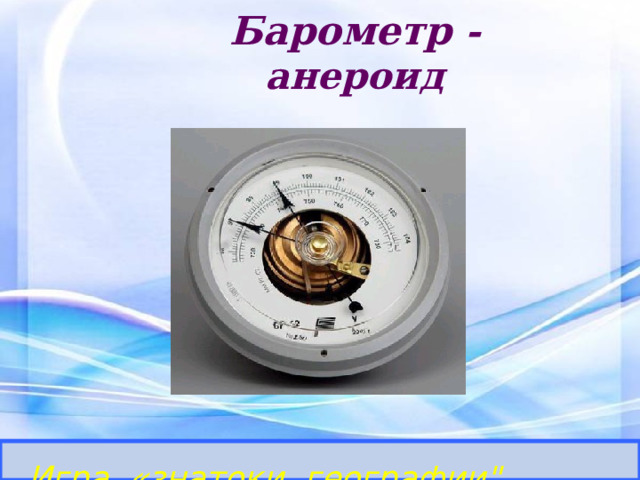 Барометр - анероид Определить прибор и его назначение. Игра «знатоки географии