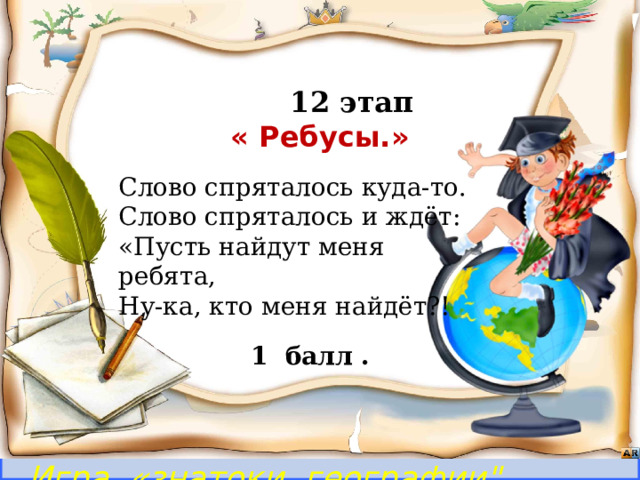  12 этап  « Ребусы.»      Бежать, бежать –  Не добежать,  Лететь, лететь –  Не долететь. Слово спряталось куда-то. Слово спряталось и ждёт: «Пусть найдут меня ребята, Ну-ка, кто меня найдёт?! (Горизонт)   1 балл . Игра «знатоки географии