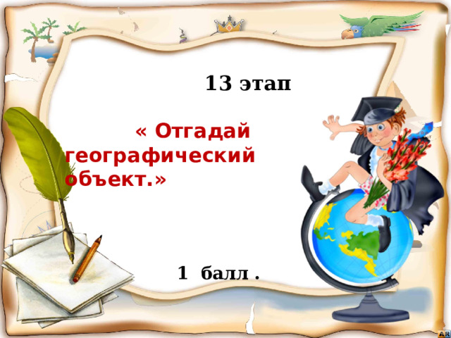  13 этап   « Отгадай географический объект.»      Бежать, бежать –  Не добежать,  Лететь, лететь –  Не долететь. (Горизонт)   1 балл . Игра «знатоки географии