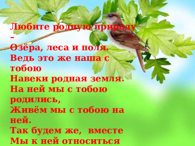 Любите родную природу – Озёра, леса и поля. Ведь это же наша с тобою Навеки родная земля. На ней мы с тобою родились, Живём мы с тобою на ней. Так будем же, вместе Мы к ней относиться добрей. 