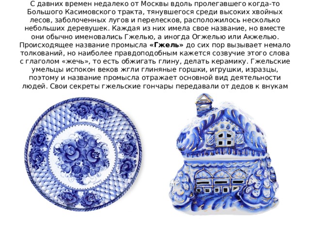 С давних времен недалеко от Москвы вдоль пролегавшего когда-то Большого Касимовского тракта, тянувшегося среди высоких хвойных лесов, заболоченных лугов и перелесков, расположилось несколько небольших деревушек. Каждая из них имела свое название, но вместе они обычно именовались Гжелью, а иногда Огжелью или Акжелью. Происходящее название промысла «Гжель» до сих пор вызывает немало толкований, но наиболее правдоподобным кажется созвучие этого слова с глаголом «жечь», то есть обжигать глину, делать керамику. Гжельские умельцы испокон веков жгли глиняные горшки, игрушки, изразцы, поэтому и название промысла отражает основной вид деятельности людей. Свои секреты гжельские гончары передавали от дедов к внукам 