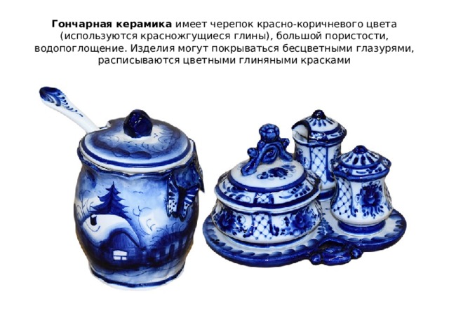 Гончарная керамика  имеет черепок красно-коричневого цвета (используются красножгущиеся глины), большой пористости, водопоглощение. Изделия могут покрываться бесцветными глазурями, расписываются цветными глиняными красками 