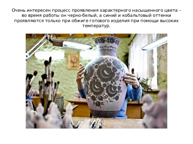 Очень интересен процесс проявления характерного насыщенного цвета – во время работы он черно-белый, а синий и кобальтовый оттенки проявляются только при обжиге готового изделия при помощи высоких температур. 