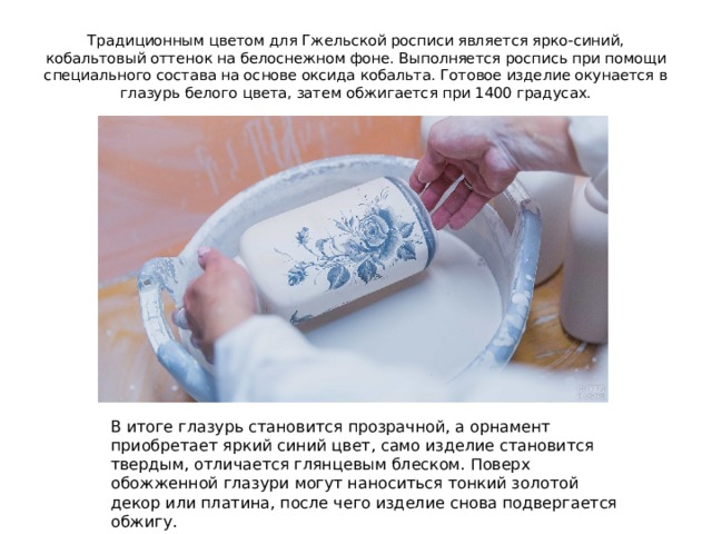 Традиционным цветом для Гжельской росписи является ярко-синий, кобальтовый оттенок на белоснежном фоне. Выполняется роспись при помощи специального состава на основе оксида кобальта. Готовое изделие окунается в глазурь белого цвета, затем обжигается при 1400 градусах. В итоге глазурь становится прозрачной, а орнамент приобретает яркий синий цвет, само изделие становится твердым, отличается глянцевым блеском. Поверх обожженной глазури могут наноситься тонкий золотой декор или платина, после чего изделие снова подвергается обжигу. 