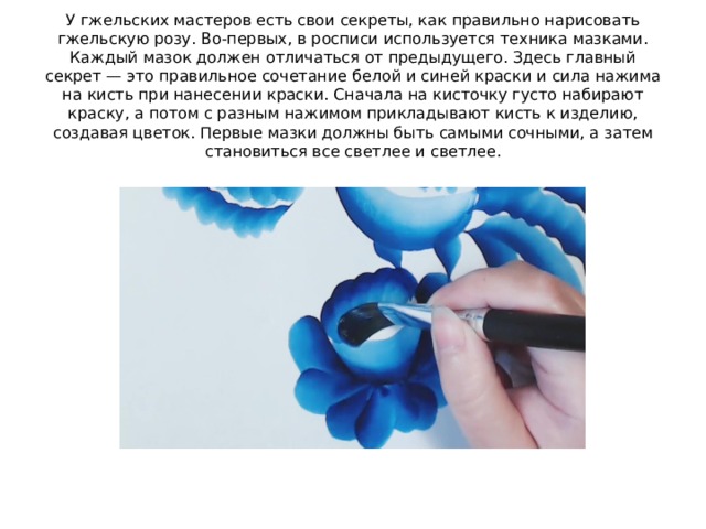 У гжельских мастеров есть свои секреты, как правильно нарисовать гжельскую розу. Во-первых, в росписи используется техника мазками. Каждый мазок должен отличаться от предыдущего. Здесь главный секрет — это правильное сочетание белой и синей краски и сила нажима на кисть при нанесении краски. Сначала на кисточку густо набирают краску, а потом с разным нажимом прикладывают кисть к изделию, создавая цветок. Первые мазки должны быть самыми сочными, а затем становиться все светлее и светлее. 