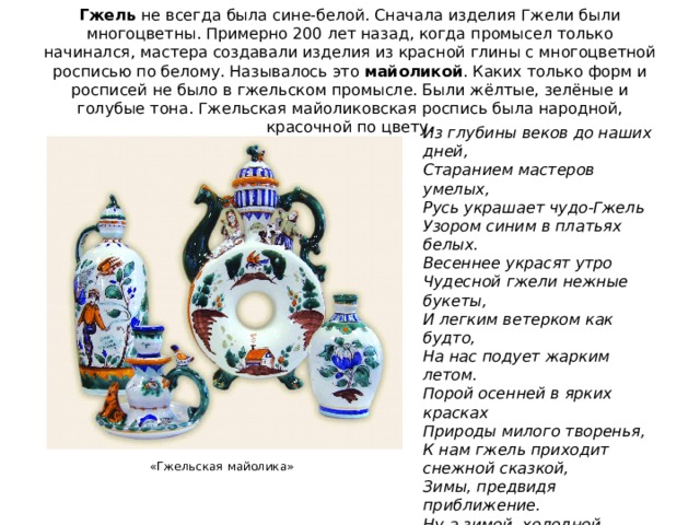 Гжель не всегда была сине-белой. Сначала изделия Гжели были многоцветны. Примерно 200 лет назад, когда промысел только начинался, мастера создавали изделия из красной глины с многоцветной росписью по белому. Называлось это майоликой . Каких только форм и росписей не было в гжельском промысле. Были жёлтые, зелёные и голубые тона. Гжельская майоликовская роспись была народной, красочной по цвету. Из глубины веков до наших дней,  Старанием мастеров умелых,  Русь украшает чудо-Гжель  Узором синим в платьях белых.  Весеннее украсят утро  Чудесной гжели нежные букеты,  И легким ветерком как будто,  На нас подует жарким летом.  Порой осенней в ярких красках  Природы милого творенья,  К нам гжель приходит снежной сказкой,  Зимы, предвидя приближение.  Ну а зимой, холодной, вьюжной,  Согреет нас огнем камин,  В котором жаркий пламень дружит  С узором сине-голубым. «Гжельская майолика» 