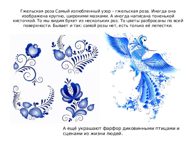 Гжельская роза Самый излюбленный узор – гжельская роза. Иногда она изображена крупно, широкими мазками. А иногда написана тоненькой кисточкой. То мы видим букет из нескольких роз. То цветы разбросаны по всей поверхности. Бывает и так: самой розы нет, есть только её лепестки. А ещё украшают фарфор диковинными птицами и сценами из жизни людей. 