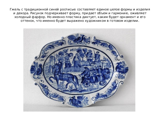 Гжель с традиционной синей росписью составляет единое целое формы и изделия и декора. Рисунок подчеркивает форму, придает объем и гармонию, оживляет холодный фарфор. Но именно пластика диктует, каким будет орнамент и его оттенок, что именно будет выражено художником в готовом изделии. 