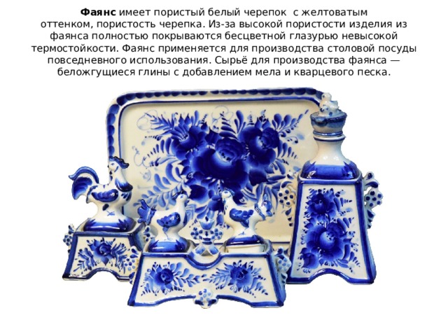 Фаянс  имеет пористый белый черепок с желтоватым оттенком, пористость черепка. Из-за высокой пористости изделия из фаянса полностью покрываются бесцветной глазурью невысокой термостойкости. Фаянс применяется для производства столовой посуды повседневного использования. Сырьё для производства фаянса — беложгущиеся глины с добавлением мела и кварцевого песка. 