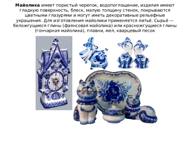 Майолика  имеет пористый черепок, водопоглощение, изделия имеют гладкую поверхность, блеск, малую толщину стенок, покрываются цветными глазурями и могут иметь декоративные рельефные украшения. Для изготовления майолики применяется литьё. Сырьё — беложгущиеся глины (фаянсовая майолика) или красножгущиеся глины (гончарная майолика), плавни, мел, кварцевый песок 