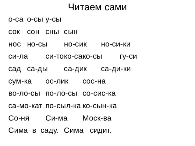 Читаем сами о-са   о-сы   у-сы   сок   сон   сны   сын   нос   но-сы  но-сик  но-си-ки си-ла  си-то  ко-са   ко-сы  гу-си сад   са-ды  са-дик  са-ди-ки сум-ка  ос-лик  сос-на   во-ло-сы   по-ло-сы   со-сис-ка са-мо-кат   по-сыл-ка   ко-сын-ка Со-ня  Си-ма  Моск-ва Сима в саду.   Сима сидит. 
