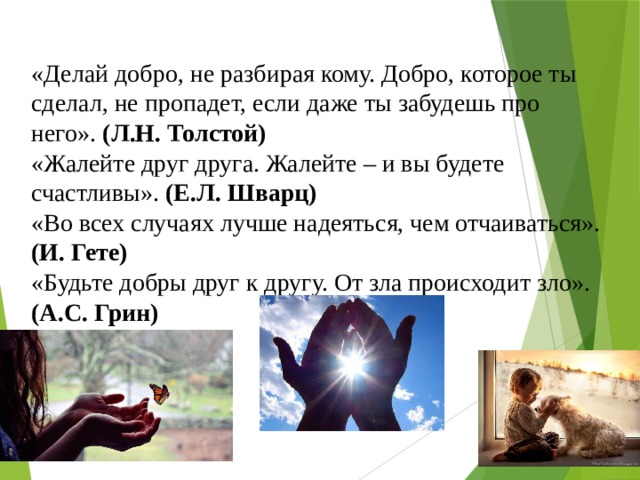 «Делай добро, не разбирая кому. Добро, которое ты сделал, не пропадет, если даже ты забудешь про него». (Л.Н. Толстой) «Жалейте друг друга. Жалейте – и вы будете счастливы». (Е.Л. Шварц) «Во всех случаях лучше надеяться, чем отчаиваться». (И. Гете) «Будьте добры друг к другу. От зла происходит зло». (А.С. Грин) 