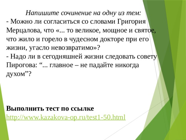 Напишите сочинение на одну из тем: - Можно ли согласиться со словами Григория Мерцалова, что «... то великое, мощное и святое, что жило и горело в чудесном докторе при его жизни, угасло невозвратимо»? - Надо ли в сегодняшней жизни следовать совету Пирогова: “... главное – не падайте никогда духом”?    Выполнить тест по ссылке http://www.kazakova-op.ru/test1-50.html 