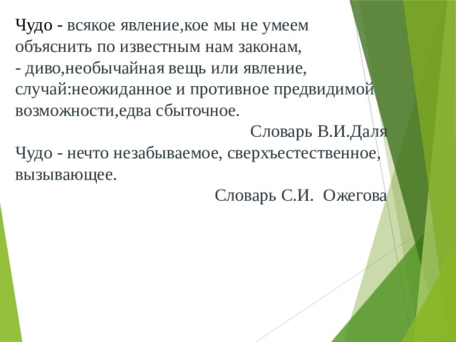 Чудо - всякое явление,кое мы не умеем объяснить по известным нам законам, - диво,необычайная вещь или явление, случай:неожиданное и противное предвидимой возможности,едва сбыточное. Словарь В.И.Даля Чудо - нечто незабываемое, сверхъестественное, вызывающее. Словарь С.И. Ожегова 