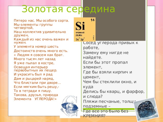 Золотая середина Пятеро нас. Мы особого сорта. Мы-элементы группы четвертой, Наш коллектив удивительно дружен, Каждый из нас очень важен и нужен. У элемента номер шесть Достоинств очень много есть. « Людям я совсем как брат. Много тысяч лет назад Я уже пылал в костре, Освещая интерьер первобытных их пещер. И украсить был я рад Дам и рыцарей наряд, Что блистали при дворе… Если мягким быть решу,- То в тетради я пишу. Такова, друзья, природа Элемента УГЛЕРОДА!» Сосед углерода привык к работе, Замену ему нигде не найдете. Если бы этот пропал элемент, Где бы взяли кирпич и цемент, Чем бы стеклили окно, и куда Делись бы кварц, и фарфор, и слюда? Пляжи песчаные, толщи подземные – Где все это было без КРЕМНИЯ? 