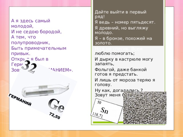Дайте выйти в первый ряд! Я ведь – номер пятьдесят. Я древний, но выгляжу молодо. Я – в бронзе, похожей на золото. Но я не спесив. Всем люблю помогать; И дырку в кастрюле могу запаять, Фольгой, даже банкой готов я предстать. И лишь от мороза теряю я голову. Ну как, догадались ? Зовут меня ОЛОВО». А я здесь самый молодой, И не седою бородой, А тем, что полупроводник, Быть примечательным привык. Открыт я был в Германии, Зовут меня ГЕРМАНИЕМ». 