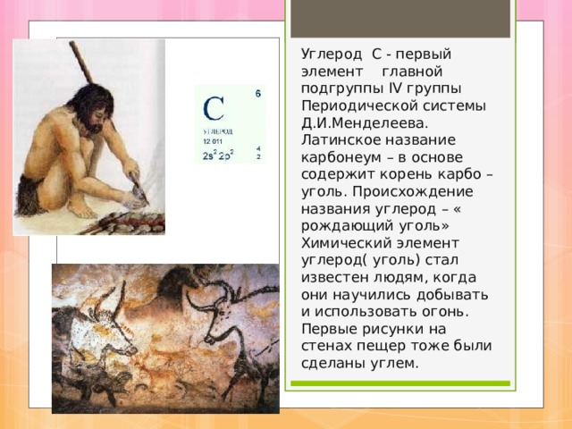   Углерод С - первый элемент главной подгруппы IV группы Периодической системы Д.И.Менделеева. Латинское название карбонеум – в основе содержит корень карбо – уголь. Происхождение названия углерод – « рождающий уголь»  Химический элемент углерод( уголь) стал известен людям, когда они научились добывать и использовать огонь. Первые рисунки на стенах пещер тоже были сделаны углем. 