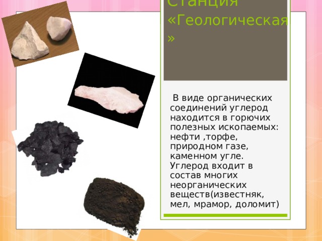 Станция « Геологическая»  В виде органических соединений углерод находится в горючих полезных ископаемых: нефти ,торфе, природном газе, каменном угле. Углерод входит в состав многих неорганических веществ(известняк, мел, мрамор, доломит) 