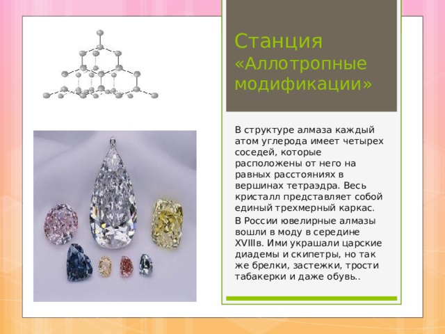Станция «Аллотропные модификации» В структуре алмаза каждый атом углерода имеет четырех соседей, которые расположены от него на равных расстояниях в вершинах тетраэдра. Весь кристалл представляет собой единый трехмерный каркас. В России ювелирные алмазы вошли в моду в середине XVIII в. Ими украшали царские диадемы и скипетры, но так же брелки, застежки, трости табакерки и даже обувь.. 