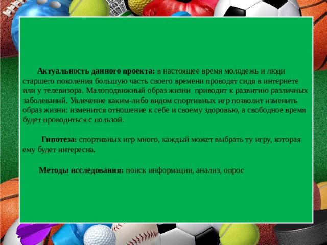  Актуальность данного проекта: в настоящее время молодежь и люди старшего поколения большую часть своего времени проводят сидя в интернете или у телевизора. Малоподвижный образ жизни приводит к развитию различных заболеваний. Увлечение каким-либо видом спортивных игр позволит изменить образ жизни: изменится отношение к себе и своему здоровью, а свободное время будет проводиться с пользой.   Гипотеза: спортивных игр много, каждый может выбрать ту игру, которая ему будет интересна.    Методы исследования: поиск информации, анализ, опрос  