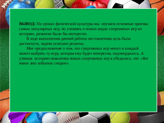  ВЫВОД: На уроках физической культуры мы изучаем основные приемы самых популярных игр, но узнавать о новых видах спортивных игр их историю, развитие было бы интересно.  В ходе выполнения данной работы поставленная цель была достигнута, задачи успешно решены.  Мое предположение о том, что спортивных игр много и каждый может выбрать ту игру, которая ему будет интересна, подтвердилось. А узнавая историю появления новых спортивных игр я убедилась, что «Все новое это забытое старое».    