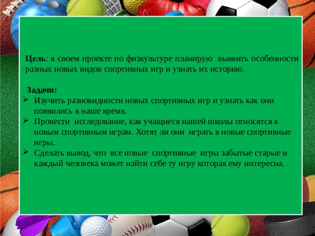 Цель : в своем проекте по физкультуре планирую выявить особенности разных новых видов спортивных игр и узнать их историю.   Задачи: Изучить разновидности новых спортивных игр и узнать как они появились в наше время. Провести исследование, как учащиеся нашей школы относятся к новым спортивным играм. Хотят ли они играть в новые спортивные игры. Сделать вывод, что все новые спортивные игры забытые старые и каждый человека может найти себе ту игру которая ему интересна. 