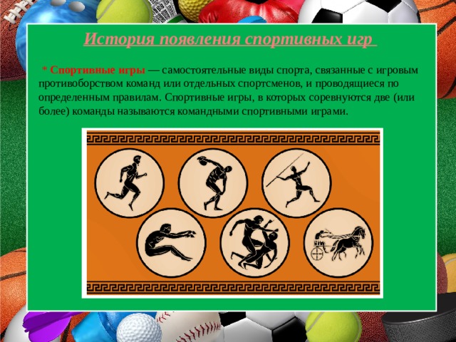  История появления спортивных игр  * Спортивные игры — самостоятельные виды спорта, связанные с игровым противоборством команд или отдельных спортсменов, и проводящиеся по определенным правилам. Спортивные игры, в которых соревнуются две (или более) команды называются командными спортивными играми. 