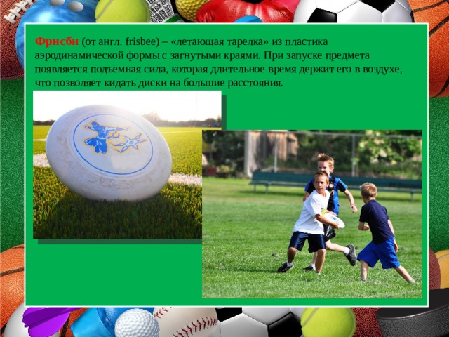  Фрисби (от англ. frisbee) – «летающая тарелка» из пластика аэродинамической формы с загнутыми краями. При запуске предмета появляется подъемная сила, которая длительное время держит его в воздухе, что позволяет кидать диски на большие расстояния.  