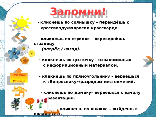 Запомни!  - кликнешь по солнышку – перейдёшь к  кроссворду/вопросам кроссворда.   - кликнешь по стрелке – перевернёшь страницу  (вперёд / назад).   - кликнешь по цветочку – ознакомишься  с информационным материалом.   - кликнешь по прямоугольнику – вернёшься  к «Вопроснику»/разрядам местоимений.   - кликнешь по домику– вернёшься к началу  презентации.   - кликнешь по книжке – выйдешь в онлайн-тест.  ─ гимнастика для глаз Вопросник/ Разряды отдохни 
