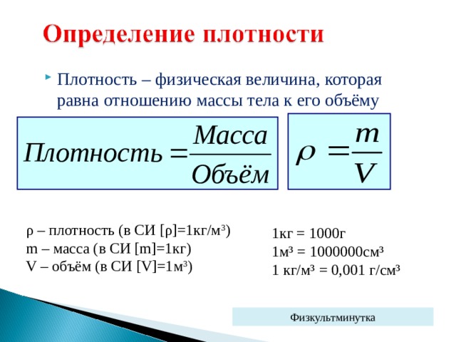 Плотность – физическая величина, которая равна отношению массы тела к его объёму ρ – плотность (в СИ [ ρ ]=1 кг/м 3 ) m – масса (в СИ [m]=1 кг) V – объём (в СИ [V]=1 м 3 ) 1кг = 1000г 1м³ = 1000000см³ 1 кг/м³ = 0,001 г/см³ Физкультминутка 