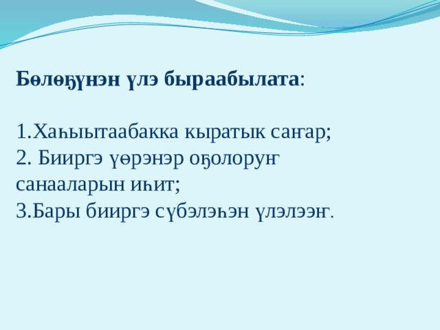 Бөлөҕүнэн үлэ быраабылата : 1.Хаһыытаабакка кыратык саҥар; 2. Бииргэ үөрэнэр оҕолоруҥ санааларын иһит; 3.Бары бииргэ сүбэлэһэн үлэлээҥ .                 