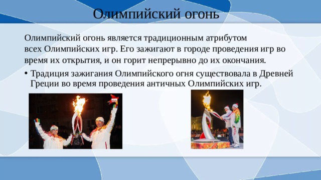 Олимпийский огонь Олимпийский огонь является традиционным атрибутом всех Олимпийских игр. Его зажигают в городе проведения игр во время их открытия, и он горит непрерывно до их окончания. Традиция зажигания Олимпийского огня существовала в Древней Греции во время проведения античных Олимпийских игр. 