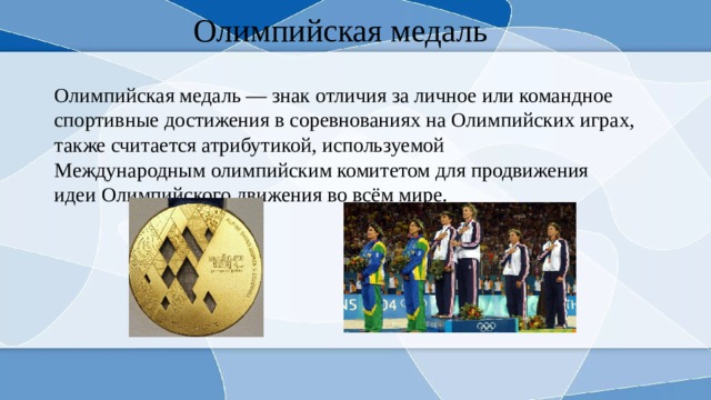 Олимпийская медаль Олимпийская медаль — знак отличия за личное или командное спортивные достижения в соревнованиях на Олимпийских играх, также считается атрибутикой, используемой Международным олимпийским комитетом для продвижения идеи Олимпийского движения во всём мире. 