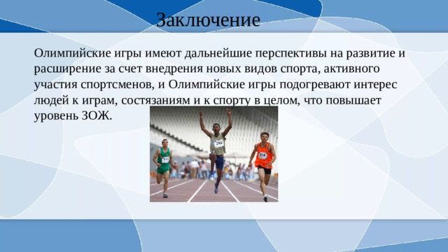 Заключение Олимпийские игры имеют дальнейшие перспективы на развитие и расширение за счет внедрения новых видов спорта, активного участия спортсменов, и Олимпийские игры подогревают интерес людей к играм, состязаниям и к спорту в целом, что повышает уровень ЗОЖ. 