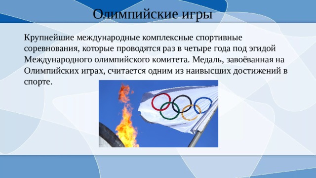Олимпийские игры Крупнейшие международные комплексные спортивные соревнования, которые проводятся раз в четыре года под эгидой Международного олимпийского комитета. Медаль, завоёванная на Олимпийских играх, считается одним из наивысших достижений в спорте. 