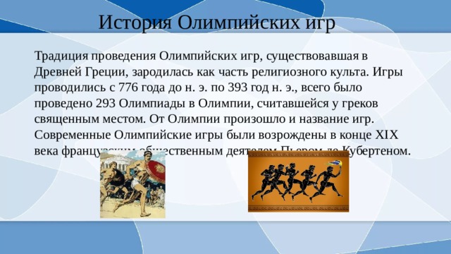 История Олимпийских игр Традиция проведения Олимпийских игр, существовавшая в Древней Греции, зародилась как часть религиозного культа. Игры проводились с 776 года до н. э. по 393 год н. э., всего было проведено 293 Олимпиады в Олимпии, считавшейся у греков священным местом. От Олимпии произошло и название игр. Современные Олимпийские игры были возрождены в конце XIX века французским общественным деятелем Пьером де Кубертеном. 