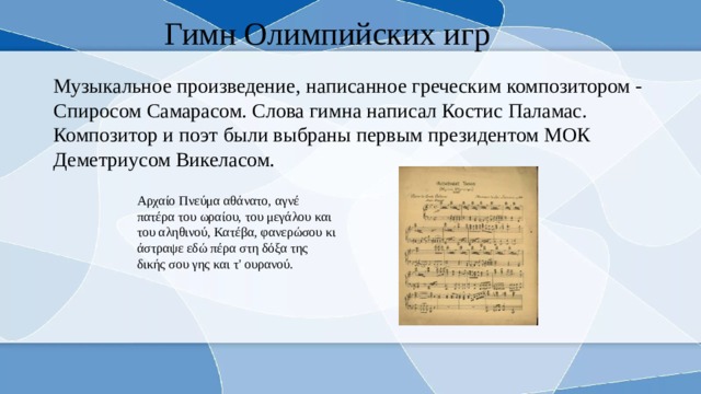 Гимн Олимпийских игр Музыкальное произведение, написанное греческим композитором - Спиросом Самарасом. Слова гимна написал Костис Паламас. Композитор и поэт были выбраны первым президентом МОК Деметриусом Викеласом. Αρχαίο Πνεύμα αθάνατο, αγνέ πατέρα του ωραίου, του μεγάλου και του αληθινού, Κατέβα, φανερώσου κι άστραψε εδώ πέρα στη δόξα της δικής σου γης και τ' ουρανού. 