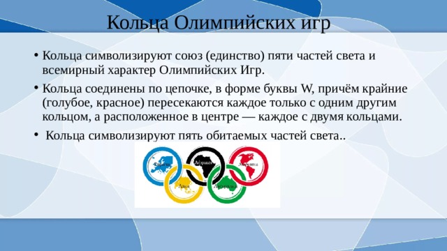 Кольца Олимпийских игр Кольца символизируют союз (единство) пяти частей света и всемирный характер Олимпийских Игр. Кольца соединены по цепочке, в форме буквы W, причём крайние (голубое, красное) пересекаются каждое только с одним другим кольцом, а расположенное в центре — каждое с двумя кольцами.  Кольца символизируют пять обитаемых частей света.. 