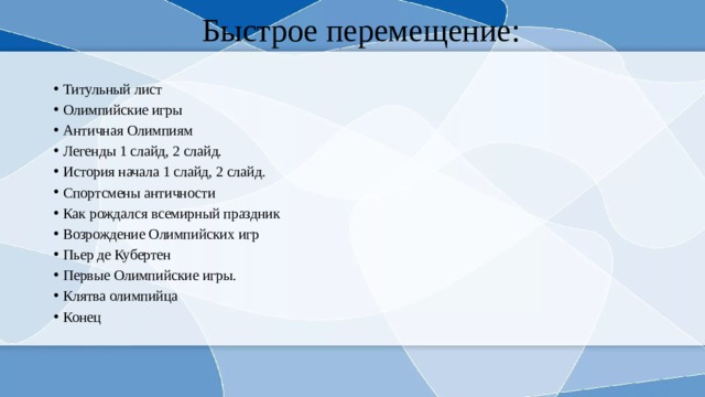 Быстрое перемещение: Титульный лист Олимпийские игры Античная Олимпиям Легенды 1 слайд, 2 слайд. История начала 1 слайд, 2 слайд. Спортсмены античности Как рождался всемирный праздник Возрождение Олимпийских игр Пьер де Кубертен Первые Олимпийские игры. Клятва олимпийца Конец 