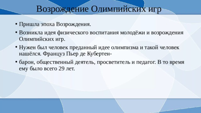 Возрождение Олимпийских игр Пришла эпоха Возрождения. Возникла идея физического воспитания молодёжи и возрождения Олимпийских игр. Нужен был человек преданный идее олимпизма и такой человек нашёлся. Француз Пьер де Кубертен- барон, общественный деятель, просветитель и педагог. В то время ему было всего 29 лет. 